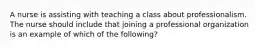 A nurse is assisting with teaching a class about professionalism. The nurse should include that joining a professional organization is an example of which of the following?