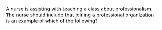 A nurse is assisting with teaching a class about professionalism. The nurse should include that joining a professional organization is an example of which of the following?