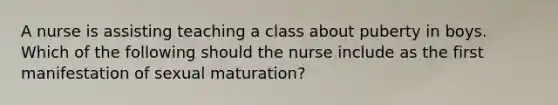 A nurse is assisting teaching a class about puberty in boys. Which of the following should the nurse include as the first manifestation of sexual maturation?