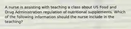 A nurse is assisting with teaching a class about US Food and Drug Administration regulation of nutritional supplements. Which of the following information should the nurse include in the teaching?