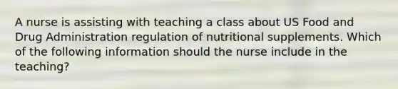 A nurse is assisting with teaching a class about US Food and Drug Administration regulation of nutritional supplements. Which of the following information should the nurse include in the teaching?