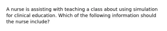 A nurse is assisting with teaching a class about using simulation for clinical education. Which of the following information should the nurse include?