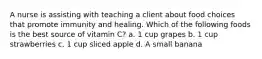 A nurse is assisting with teaching a client about food choices that promote immunity and healing. Which of the following foods is the best source of vitamin C? a. 1 cup grapes b. 1 cup strawberries c. 1 cup sliced apple d. A small banana