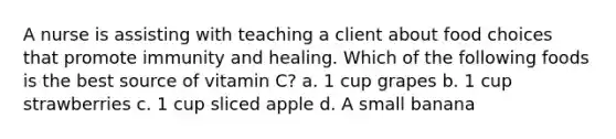 A nurse is assisting with teaching a client about food choices that promote immunity and healing. Which of the following foods is the best source of vitamin C? a. 1 cup grapes b. 1 cup strawberries c. 1 cup sliced apple d. A small banana