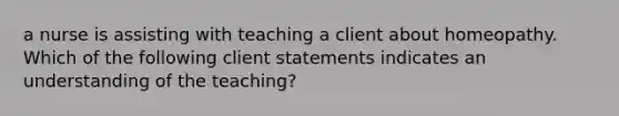 a nurse is assisting with teaching a client about homeopathy. Which of the following client statements indicates an understanding of the teaching?