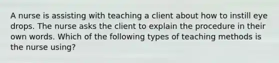 A nurse is assisting with teaching a client about how to instill eye drops. The nurse asks the client to explain the procedure in their own words. Which of the following types of teaching methods is the nurse using?