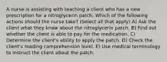 A nurse is assisting with teaching a client who has a new prescription for a nitroglycerin patch. Which of the following actions should the nurse take? (Select all that apply) A) Ask the client what they know about the nitroglycerin patch. B) Find out whether the client is able to pay for the medication. C) Determine the client's ability to apply the patch. D) Check the client's reading comprehension level. E) Use medical terminology to instruct the client about the patch.