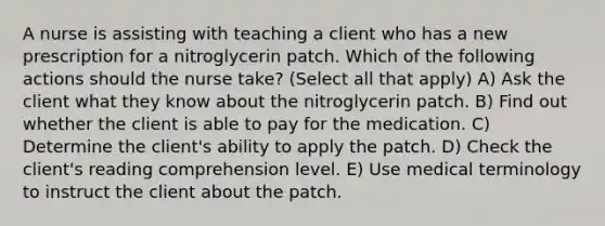 A nurse is assisting with teaching a client who has a new prescription for a nitroglycerin patch. Which of the following actions should the nurse take? (Select all that apply) A) Ask the client what they know about the nitroglycerin patch. B) Find out whether the client is able to pay for the medication. C) Determine the client's ability to apply the patch. D) Check the client's reading comprehension level. E) Use medical terminology to instruct the client about the patch.