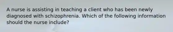 A nurse is assisting in teaching a client who has been newly diagnosed with schizophrenia. Which of the following information should the nurse include?