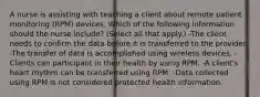 A nurse is assisting with teaching a client about remote patient monitoring (RPM) devices. Which of the following information should the nurse include? (Select all that apply.) -The client needs to confirm the data before it is transferred to the provider. -The transfer of data is accomplished using wireless devices. -Clients can participant in their health by using RPM. -A client's heart rhythm can be transferred using RPM. -Data collected using RPM is not considered protected health information.