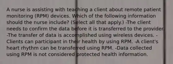 A nurse is assisting with teaching a client about remote patient monitoring (RPM) devices. Which of the following information should the nurse include? (Select all that apply.) -The client needs to confirm the data before it is transferred to the provider. -The transfer of data is accomplished using wireless devices. -Clients can participant in their health by using RPM. -A client's heart rhythm can be transferred using RPM. -Data collected using RPM is not considered protected health information.