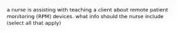 a nurse is assisting with teaching a client about remote patient monitoring (RPM) devices. what info should the nurse include (select all that apply)