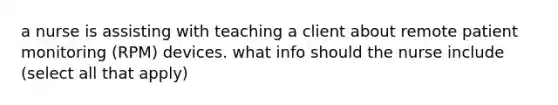 a nurse is assisting with teaching a client about remote patient monitoring (RPM) devices. what info should the nurse include (select all that apply)