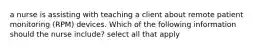 a nurse is assisting with teaching a client about remote patient monitoring (RPM) devices. Which of the following information should the nurse include? select all that apply