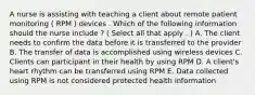 A nurse is assisting with teaching a client about remote patient monitoring ( RPM ) devices . Which of the following information should the nurse include ? ( Select all that apply . ) A. The client needs to confirm the data before it is transferred to the provider B. The transfer of data is accomplished using wireless devices C. Clients can participant in their health by using RPM D. A client's heart rhythm can be transferred using RPM E. Data collected using RPM is not considered protected health information