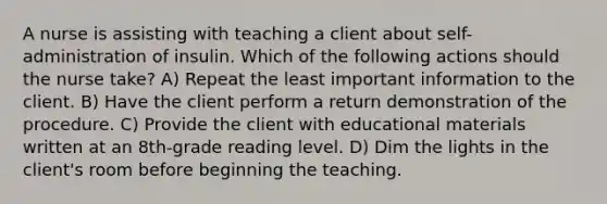 A nurse is assisting with teaching a client about self-administration of insulin. Which of the following actions should the nurse take? A) Repeat the least important information to the client. B) Have the client perform a return demonstration of the procedure. C) Provide the client with educational materials written at an 8th-grade reading level. D) Dim the lights in the client's room before beginning the teaching.