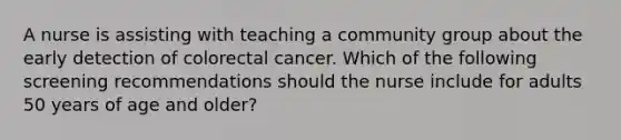 A nurse is assisting with teaching a community group about the early detection of colorectal cancer. Which of the following screening recommendations should the nurse include for adults 50 years of age and older?