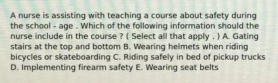 A nurse is assisting with teaching a course about safety during the school - age . Which of the following information should the nurse include in the course ? ( Select all that apply . ) A. Gating stairs at the top and bottom B. Wearing helmets when riding bicycles or skateboarding C. Riding safely in bed of pickup trucks D. Implementing firearm safety E. Wearing seat belts