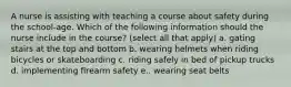 A nurse is assisting with teaching a course about safety during the school-age. Which of the following information should the nurse include in the course? (select all that apply) a. gating stairs at the top and bottom b. wearing helmets when riding bicycles or skateboarding c. riding safely in bed of pickup trucks d. implementing firearm safety e.. wearing seat belts