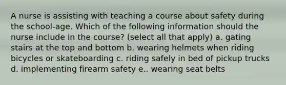 A nurse is assisting with teaching a course about safety during the school-age. Which of the following information should the nurse include in the course? (select all that apply) a. gating stairs at the top and bottom b. wearing helmets when riding bicycles or skateboarding c. riding safely in bed of pickup trucks d. implementing firearm safety e.. wearing seat belts