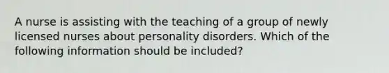 A nurse is assisting with the teaching of a group of newly licensed nurses about personality disorders. Which of the following information should be included?