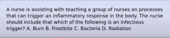 A nurse is assisting with teaching a group of nurses on processes that can trigger an inflammatory response in the body. The nurse should include that which of the following is an infectious trigger? A. Burn B. Frostbite C. Bacteria D. Radiation