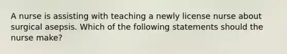 A nurse is assisting with teaching a newly license nurse about surgical asepsis. Which of the following statements should the nurse make?