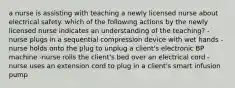 a nurse is assisting with teaching a newly licensed nurse about electrical safety. which of the following actions by the newly licensed nurse indicates an understanding of the teaching? -nurse plugs in a sequential compression device with wet hands -nurse holds onto the plug to unplug a client's electronic BP machine -nurse rolls the client's bed over an electrical cord -nurse uses an extension cord to plug in a client's smart infusion pump