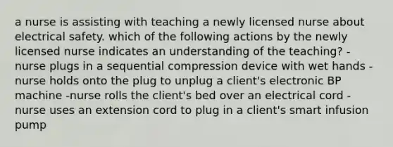 a nurse is assisting with teaching a newly licensed nurse about electrical safety. which of the following actions by the newly licensed nurse indicates an understanding of the teaching? -nurse plugs in a sequential compression device with wet hands -nurse holds onto the plug to unplug a client's electronic BP machine -nurse rolls the client's bed over an electrical cord -nurse uses an extension cord to plug in a client's smart infusion pump