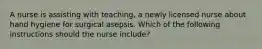 A nurse is assisting with teaching, a newly licensed nurse about hand hygiene for surgical asepsis. Which of the following instructions should the nurse include?