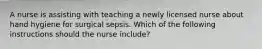 A nurse is assisting with teaching a newly licensed nurse about hand hygiene for surgical sepsis. Which of the following instructions should the nurse include?