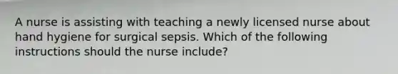 A nurse is assisting with teaching a newly licensed nurse about hand hygiene for surgical sepsis. Which of the following instructions should the nurse include?