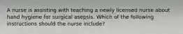 A nurse is assisting with teaching a newly licensed nurse about hand hygiene for surgical asepsis. Which of the following instructions should the nurse include?