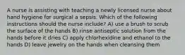 A nurse is assisting with teaching a newly licensed nurse about hand hygiene for surgical a sepsis. Which of the following instructions should the nurse include? A) use a brush to scrub the surface of the hands B) rinse antiseptic solution from the hands before it dries C) apply chlorhexidine and ethanol to the hands D) leave jewelry on the hands when cleansing them