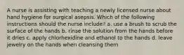 A nurse is assisting with teaching a newly licensed nurse about hand hygiene for surgical asepsis. Which of the following instructions should the nurse include? a. use a brush to scrub the surface of the hands b. rinse the solution from the hands before it dries c. apply chlorhexidine and ethanol to the hands d. leave jewelry on the hands when cleansing them