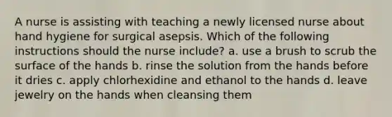 A nurse is assisting with teaching a newly licensed nurse about hand hygiene for surgical asepsis. Which of the following instructions should the nurse include? a. use a brush to scrub the surface of the hands b. rinse the solution from the hands before it dries c. apply chlorhexidine and ethanol to the hands d. leave jewelry on the hands when cleansing them