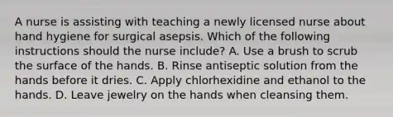 A nurse is assisting with teaching a newly licensed nurse about hand hygiene for surgical asepsis. Which of the following instructions should the nurse include? A. Use a brush to scrub the surface of the hands. B. Rinse antiseptic solution from the hands before it dries. C. Apply chlorhexidine and ethanol to the hands. D. Leave jewelry on the hands when cleansing them.