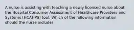 A nurse is assisting with teaching a newly licensed nurse about the Hospital Consumer Assessment of Healthcare Providers and Systems (HCAHPS) tool. Which of the following information should the nurse include?