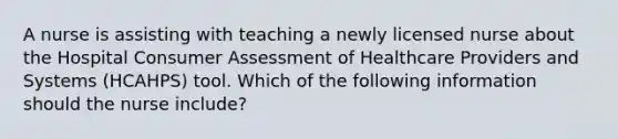 A nurse is assisting with teaching a newly licensed nurse about the Hospital Consumer Assessment of Healthcare Providers and Systems (HCAHPS) tool. Which of the following information should the nurse include?