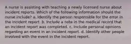 A nurse is assisting with teaching a newly licensed nurse about incident reports. Which of the following information should the nurse include? a. Identify the person responsible for the error in the incident report. b. Include a note in the medical record that an incident report was completed. c. Include personal opinions regarding an event in an incident report. d. Identify other people involved with the event in the incident report.