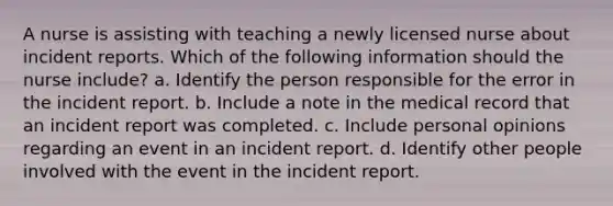 A nurse is assisting with teaching a newly licensed nurse about incident reports. Which of the following information should the nurse include? a. Identify the person responsible for the error in the incident report. b. Include a note in the medical record that an incident report was completed. c. Include personal opinions regarding an event in an incident report. d. Identify other people involved with the event in the incident report.