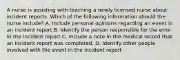 A nurse is assisting with teaching a newly licensed nurse about incident reports. Which of the following information should the nurse include? A. Include personal opinions regarding an event in an incident report B. Identify the person responsible for the error In the incident report C. Include a note in the medical record that an incident report was completed. D. Identify other people involved with the event in the incident report
