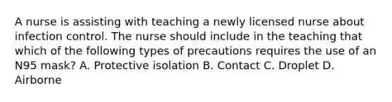 A nurse is assisting with teaching a newly licensed nurse about infection control. The nurse should include in the teaching that which of the following types of precautions requires the use of an N95 mask? A. Protective isolation B. Contact C. Droplet D. Airborne