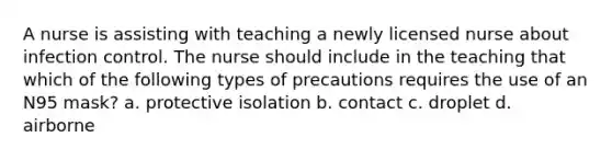 A nurse is assisting with teaching a newly licensed nurse about infection control. The nurse should include in the teaching that which of the following types of precautions requires the use of an N95 mask? a. protective isolation b. contact c. droplet d. airborne