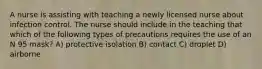 A nurse is assisting with teaching a newly licensed nurse about infection control. The nurse should include in the teaching that which of the following types of precautions requires the use of an N 95 mask? A) protective isolation B) contact C) droplet D) airborne