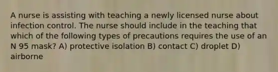 A nurse is assisting with teaching a newly licensed nurse about infection control. The nurse should include in the teaching that which of the following types of precautions requires the use of an N 95 mask? A) protective isolation B) contact C) droplet D) airborne