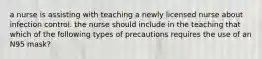 a nurse is assisting with teaching a newly licensed nurse about infection control. the nurse should include in the teaching that which of the following types of precautions requires the use of an N95 mask?