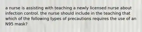 a nurse is assisting with teaching a newly licensed nurse about infection control. the nurse should include in the teaching that which of the following types of precautions requires the use of an N95 mask?