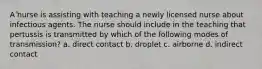 A nurse is assisting with teaching a newly licensed nurse about infectious agents. The nurse should include in the teaching that pertussis is transmitted by which of the following modes of transmission? a. direct contact b. droplet c. airborne d. indirect contact