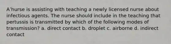 A nurse is assisting with teaching a newly licensed nurse about infectious agents. The nurse should include in the teaching that pertussis is transmitted by which of the following modes of transmission? a. direct contact b. droplet c. airborne d. indirect contact